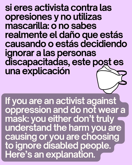si eres activista contra las opresiones y no utilizas mascarilla: o no sabes realmente el daño que estás causando o estás decidiendo ignorar a las personas discapacitadas, este post es una explicación
If you are an activist against oppression and do not wear a mask: you either don’t truly understand the harm you are causing or you are choosing to ignore disabled people. Here’s an explanation.