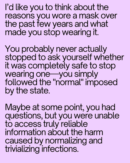 I’d like you to think about the reasons you wore a mask over the past few years and what made you stop wearing it. 

You probably never actually stopped to ask yourself whether it was completely safe to stop wearing one—you simply followed the "normal" imposed by the state. 

Maybe at some point, you had questions, but you were unable to access truly reliable information about the harm caused by normalizing and trivializing infections.