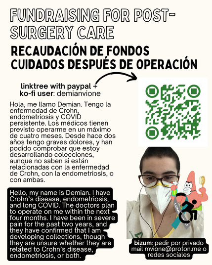 Hola, me llamo Demian. Tengo la enfermedad de Crohn, endometriosis y COVID persistente. Los médicos tienen previsto operarme en un máximo de cuatro meses. Desde hace dos años tengo graves dolores, y han podido comprobar que estoy desarrollando colecciones, aunque no saben si están relacionadas con la enfermedad de Crohn, con la endometriosis, o con ambas.
Hello, my name is Demian. I have Crohn’s disease, endometriosis, and long COVID. The doctors plan to operate on me within the next four months. I have been in severe pain for the past two years, and they have confirmed that I am developing collections, though they are unsure whether they are related to Crohn’s disease, endometriosis, or both.