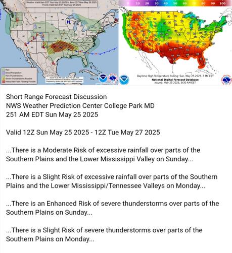 Valid 12Z Sun May 25 2025 - 12Z Tue May 27 2025

...There is a Moderate Risk of excessive rainfall over parts of the
Southern Plains and the Lower Mississippi Valley on Sunday...

...There is a Slight Risk of excessive rainfall over parts of the Southern
Plains and the Lower Mississippi/Tennessee Valleys on Monday...

...There is an Enhanced Risk of severe thunderstorms over parts of the
Southern Plains on Sunday...

...There is a Slight Risk of severe thunderstorms over parts of the
Southern Plains on Monday...