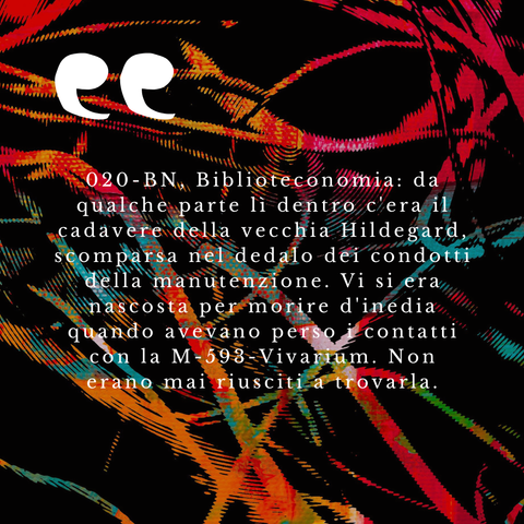 "020-BN, Biblioteconomia: da qualche parte lì dentro c'era il cadavere della vecchia Hildegard, scomparsa nel dedalo dei condotti della manutenzione. Vi si era nascosta per morire d'inedia quando avevano perso i contatti con la M-593-Vivarium. Non erano mai riusciti a trovarla."