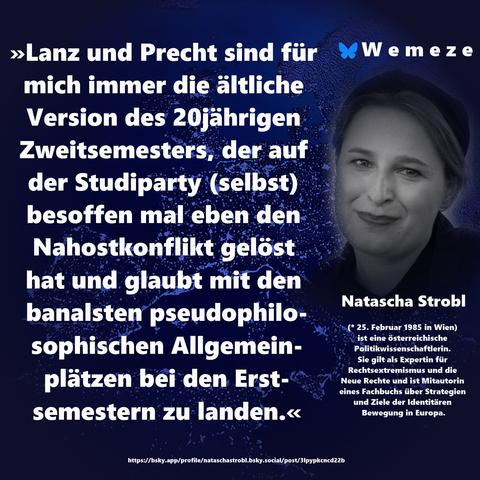 »Lanz und Precht sind für mich immer die ältliche Version des 20jährigen Zweitsemesters, der auf der Studiparty (selbst) besoffen mal eben den Nahostkonflikt gelöst hat und glaubt mit den banalsten pseudophilosophischen Allgemeinplätzen bei den Erstsemestern zu landen.«

Natascha Strobl
https://bsky.app/profile/nataschastrobl.bsky.social/post/3lpypkcncd22b