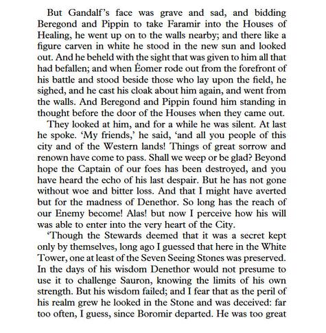 But Gandalf ’s face was grave and sad, and bidding Beregond and Pippin to take Faramir into the Houses of Healing, he went up on to the walls nearby; and there like a figure carven in white he stood in the new sun and looked out.... And Beregond and Pippin found him standing in thought before the door of the Houses when they came out. They looked at him, and for a while he was silent. At last he spoke. ‘My friends,’ he said, ‘and all you people of this city and of the Western lands! Things of great sorrow and renown have come to pass. Shall we weep or be glad? Beyond hope the Captain of our foes has been destroyed, and you have heard the echo of his last despair. But he has not gone without woe and bitter loss. And that I might have averted but for the madness of Denethor. So long has the reach of our Enemy become! Alas! but now I perceive how his will was able to enter into the very heart of the City. ‘Though the Stewards deemed that it was a secret kept only by themselves, long ago I guessed that here in the White Tower, one at least of the Seven Seeing Stones was preserved. In the days of his wisdom Denethor would not presume to use it to challenge Sauron, knowing the limits of his own strength. But his wisdom failed; and I fear that as the peril of his realm grew he looked in the Stone and was deceived: far too often, I guess, since Boromir departed. He was too great