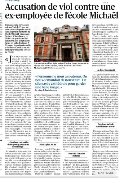 Une accusation de viol vise une ex-employée de l'école Michaël, la victime témoigne quinze ans après

Une ancienne élève, âgée aujourd'hui de 19 ans, dénonce un viol qu'elle aurait subi au jardin d'enfants de l'école Michaël, pédagogie Steiner, à Strasbourg, en 2010. Une gardienne lui aurait mis des doigts dans l'anus en salle de classe. À l'époque, la professionnelle a été mise à pied avant de réintégrer un autre service de l'école.

Achille Herry - 25 mai 2025 à 19:24 | mis à jour hier à 21:10

« Je n'ai plus peur de rien, je veux faire éclater la vérité. Ce qui s'est passé dans cette école est le plus gros traumatisme de ma vie », confie la victime de 19 ans. La jeune femme dénonce un viol subi lorsqu'elle avait 4 ans et demi au jardin d'enfants Rudolf-Steiner, rattaché à l'école Michaël, à Strasbourg, en novembre 2010. Une des gardiennes, surnommées les "jardinières", lui aurait mis des doigts dans l'anus, prétextant chercher des vers, en salle de classe. « J'étais hyperactive, je bougeais partout, elle ne le supportait pas. » La victime se voit encore remettre sa culotte. « C'était humiliant. Elle m'a prise par surprise et m'a plaquée contre une table. C'est resté longtemps dans ma tête. »

L'ancienne élève, scolarisée pendant cinq ans, explique conserver des souvenirs très nets de cette époque: « Cette école, c'est une secte. Il s'y passe des choses étranges mais ça, quand on est enfant, on ne s'en rend pas compte. »  (...)