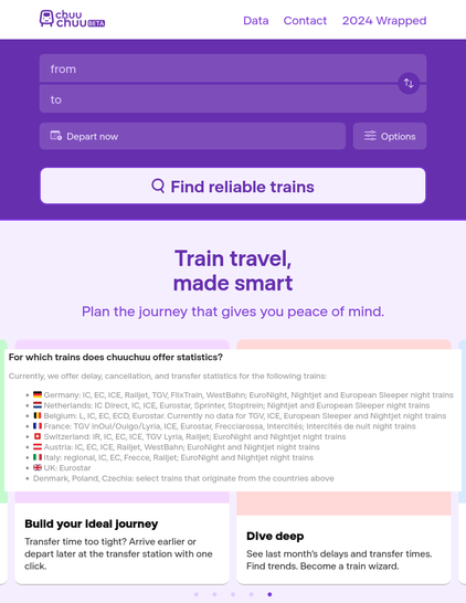 Screenshots von der Seite https://chuuchuu.com

chuuchuu (Beta)

Find reliable trains
...

For which trains does chuuchuu offer statistics?
Currently, we offer delay, cancellation, and transfer statistics for the following trains:
🇩🇪 Germany: IC, EC, ICE, Railjet, TGV, FlixTrain, WestBahn; EuroNight, Nightjet and European Sleeper night trains
🇳🇱 Netherlands: IC Direct, IC, ICE, Eurostar, Sprinter, Stoptrein; Nightjet and European Sleeper night trains
🇧🇪 Belgium: L, IC, EC, ECD, Eurostar. Currently no data for TGV, ICE, European Sleeper and Nightjet night trains
🇫🇷 France: TGV inOui/Ouigo/Lyria, ICE, Eurostar, Frecciarossa, Intercités; Intercités de nuit night trains
🇨🇭 Switzerland: IR, IC, EC, ICE, TGV Lyria, Railjet; EuroNight and Nightjet night trains
🇦🇹 Austria: IC, EC, ICE, Railjet, WestBahn; EuroNight and Nightjet night trains
🇮🇹 Italy: regional, IC, EC, Frecce, Railjet; EuroNight and Nightjet night trains
🇬🇧 UK: Eurostar
~ Denmark, Poland, Czechia: select trains that originate from the countries above

Build your ideal journey
...