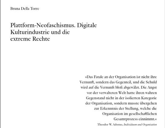 Titelei. Bruna Della Torre: Plattform-Neofaschismus. Digitale Kulturindustrie und die extreme Rechte
»Das Fatale an der Organisation ist nicht ihre
Vernunft, sondern das Gegenteil, und die Schuld
wird auf die Vernunft bloß abgewälzt. Die Angst
vor der verwalteten Welt hatte ihren wahren
Gegenstand nicht in der isolierten Kategorie
der Organisation, sondern musste übergehen
zur Erkenntnis der Stellung, welche die
Organisation im gesellschaftlichen
Gesamtprozess einnimmt.«
Theodor W. Adorno, Individuum und Organisation