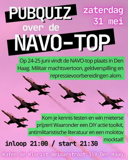 PUBQUIZ
zaterdag
31 mei
over de
NAVO-TOP
Op 24-25 juni vindt de NAVO-top plaats in Den Haag. Militair machtsvertoon, geldverspilling en repressievoorbereidingen alom.

Kom je kennis testen en win mieterse prijzen! Waaronder een DIY actie toolkit, antimilitaristische literatuur en een molotov mocktail!

inloop 21:00 / start 21:30
Kafee de Klarist Weimarstraat 319 Den Haag