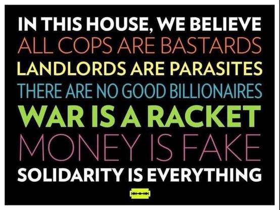 Meme.  On a black background, in a variety of coloured capital letters:

IN THIS HOUSE, WE BELIEVE
ALL COPS ARE BASTARDS
LANDLORDS ARE PARASITES
THERE ARE NO GOOD BILLIONAIRES
WAR IS A RACKET
MONEY IS FAKE
SOLIDARITY IS EVERYTHING