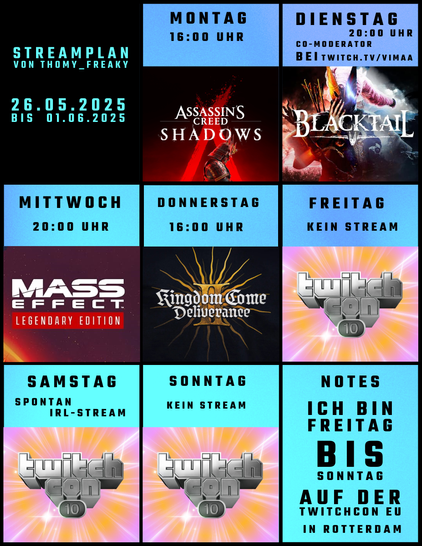 Streamplan von Thomy_Freaky für den Zeitraum vom 26.05.2025 bis zum 01.06.2025:

Montag: Ab 20:00 Uhr: Assassin’s Creed Shadows
Dienstag: Ab 20:00 Uhr: Co-Moderator bei Vimaa auf twitch.tv/vimaa
Mittwoch: Ab 20:00 Uhr: Mass Effect 3 (Legendary Edition)
Donnerstag: Ab 16:00 Uhr: Kingdom Come Deliverance II
Freitag: Ich bin heute unterwegs auf der TwitchCon EU 2025 in Rotterdam
Samstag: Ich bin heute unterwegs auf der TwitchCon EU 2025 in Rotterdam
Sonntag: Ich bin heute unterwegs auf der TwitchCon EU 2025 in Rotterdam