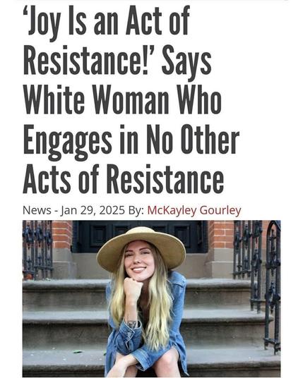 A satirical magazine headline, over a picture of a white woman sitting on some stairs wearing a wide brim hat. She has her chin resting on her hand and is smiling at the camera:

"Joy Is an Act of Resistance!" Says White Woman Who Engages in No Other Acts of Resistance