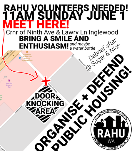 RAHU VOLUNTEERS NEEDED!
11AM SUNDAY JUNE 1
MEET HERE!

Crnr of Ninth Ave & Lawry Ln Inglewood
BRING A SMILE AND ENTHUSIASM!
and maybe a water bottle

Debrief after @ Sugar & Nice

ORGANISE + DEFEND PUBLIC HOUSING 

Image is a map showing the meeting location as the corner of Ninth Avenue and Lawry Lane, not far from Beaufort Street.