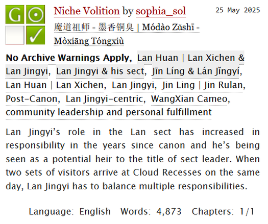 Niche Volition by sophia_sol
Fandoms: 魔道祖师 - 墨香铜臭 | Módào Zǔshī - Mòxiāng Tóngxiù  

General Audiences
No Archive Warnings Apply
Gen
Complete Work

25 May 2025
Tags: No Archive Warnings Apply, Lan Huan | Lan Xichen & Lan Jingyi, Lan Jingyi & his sect, Jin Ling & Lan Jingyi, Lan Huan | Lan Xichen, Lan Jingyi, Jin Ling | Jin Rulan, Post-Canon, Lan Jingyi-centric, WangXian Cameo, community leadership and personal fulfillment 

Summary:

Lan Jingyi’s role in the Lan sect has increased in responsibility in the years since canon and he’s being seen as a potential heir to the title of sect leader. When two sets of visitors arrive at Cloud Recesses on the same day, Lan Jingyi has to balance multiple responsibilities.

Language: English 
Words: 4,873
Chapters: 1/1