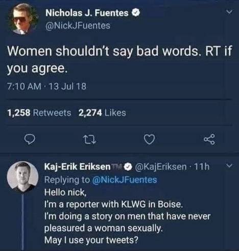 Nicholas J. Fuentes O @NickJFuentes Women shouldn't say bad words. RT if you agree. @KajEriksen  Replying to @NickJFuentes Hello nick, I'm a reporter with KLWG in Boise. I'm doing a story on men that have never pleasured a woman sexually. May I use your tweets?