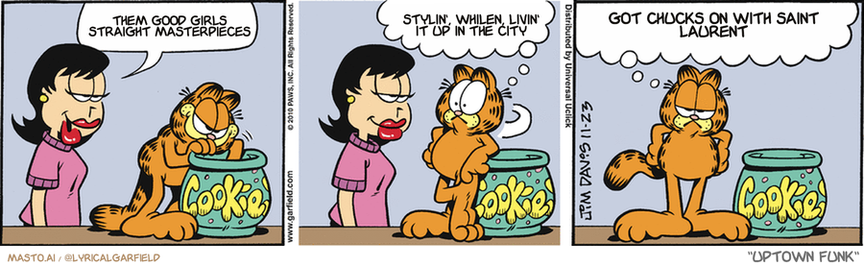 Original Garfield comic from November 23, 2010
Text replaced with lyrics from: Uptown Funk

Transcript:
• Them Good Girls Straight Masterpieces
• Stylin', Whilen, Livin' It Up In The City
• Got Chucks On With Saint Laurent


--------------
Original Text:
• Liz:  What are you up to, Garfield?  
• Garfield:  Huh? Who, me? Nothing!  You could've let me know she was standing there.