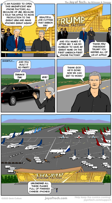 Donald Trump and Tim Cook are attending a ribbon cutting ceremony for Apple’s first American iPhone factory! The factory is a very modern design and golden in colour! Panel One: Donald is cutting the ribbon and says “I am pleased to open, this magnificent new iPhone factory, all because of me, because I told Tim Apple to move production to the great USA and make iPhones great again! Tim Cooks says “Beautiful job cutting that ribbon sir!” Panel Two: Trump admires the golden building with a huge sign on it that reads TRUMP iPHONE FACTORY. He says “And you named it after me! I am so humbled to have my great name on the first America-first iPhone factory!” Tim Cool replies “Thank YOU President Trump! You inspire all of us at Apple! Panel Three: Trump is driving away in the Beast limo waving goodbye. He says “And you built it so fast! Thanks Tim! Tim Cook says “Bye!” Panel Four: Tim Cook stands outside of the factory and says “Thank god he’s gone! now we can get to work!“ Panel Five: An aerial shot of the factory. The factory is revealed to be just a thin facade, behind which is a huge airport with many, many planes. They are about to be unloaded and cargo placed into many, many Apple transport trucks. The tiny figure of Tim Cook says ...unloading all these planes full of finished Chinese iPhones!”