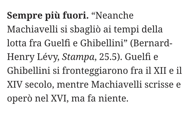 "Neanche Machiavelli si sbagliò ai tempi della lotta fra Guelfi e Ghibellini" (Bernard-Henry Lévy, La Stampa, 25.5).

Guelfi e Ghibellini si fronteggiarono fra il XII e il XIV secolo, mentre Machiavelli scrisse e operò nel XVI, ma fa niente.