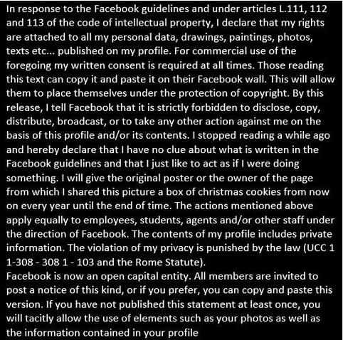 In response to the Facebook guidelines and under articles L.111, 112 and 113 of the code of intellectual property, I declare that my rights are attached to all my personal data, drawings, paintings, photos, texts etc... published on my profile. For commercial use of the foregoing my written consent is required at all times. Those reading this text can copy it and paste it on their Facebook wall. This will allow them to place themselves under the protection of copyright. By this release, I tell Facebook that it is strictly forbidden to disclose, copy, distribute, broadcast, or to take any other action against me on the basis of this profile and/or its contents. I stopped reading a while ago and hereby declare that I have no clue about what is written in the Facebook guidelines and that I just like to act as if I were doing something. I will give the original poster or the owner of the page from which I shared this picture a box of christmas cookies from now on every year until the end of time. The actions mentioned above apply equally to employees, students, agents and/or other staff under the direction of Facebook. The contents of my profile includes private information. The violation of my privacy is punished by the law (UCC 1 1-308-3081-103 and the Rome Statute). 
Facebook is now an open capital entity. All members are invited to post a notice of this kind, or if you prefer, you can copy and paste this version. If you have not published this statement at least once...