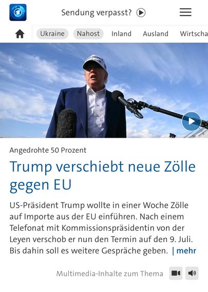 Sendung verpasst?
Nahost
Inland Ausland Wirtscha
DSAMERICT
SAGAIN
Angedrohte 50 Prozent
Trump verschiebt neue Zölle gegen EU
US-Präsident Trump wollte in einer Woche Zölle auf Importe aus der EU einführen. Nach einem Telefonat mit Kommissionspräsidentin von der Leyen verschob er nun den Termin auf den 9. Juli.
Bis dahin soll es weitere Gespräche geben. | mehr
Multimedia-Inhalte zum Thema🖖