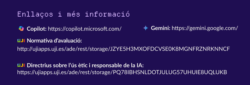 Enllaços i més informació.
Copilot: https://copilot.microsoft.com/
Gemini: https://gemini.google.com/
Normativa d’avaluació: http://ujiapps.uji.es/ade/rest/storage/JZYE5H3MXOFDCVSE0K8MGNFRZNRKNNCF
Directrius sobre l’ús ètic i responsable de la IA: https://ujiapps.uji.es/ade/rest/storage/PQ78IBHSNLDOTJULUG57UHUIE8UQLUKB
