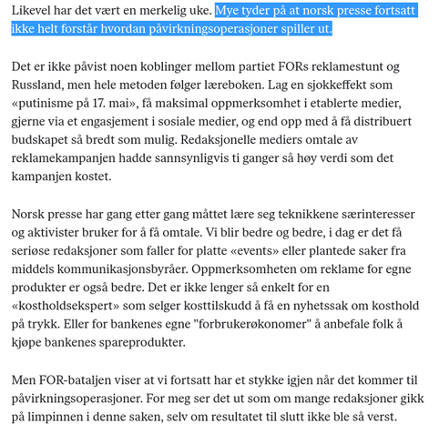 Uttdrag fra innlegget av Frithjof Jacobsen:

«Mye tyder på at norsk presse fortsatt ikke helt forstår hvordan påvirkningsoperasjoner spiller ut.

Det er ikke påvist noen koblinger mellom partiet FORs reklamestunt og Russland, men hele metoden følger læreboken. Lag en sjokkeffekt som «putinisme på 17. mai», få maksimal oppmerksomhet i etablerte medier, gjerne via et engasjement i sosiale medier, og end opp med å få distribuert budskapet så bredt som mulig. Redaksjonelle mediers omtale av reklamekampanjen hadde sannsynligvis ti ganger så høy verdi som det kampanjen kostet.

Norsk presse har gang etter gang måttet lære seg teknikkene særinteresser og aktivister bruker for å få omtale. Vi blir bedre og bedre, i dag er det få seriøse redaksjoner som faller for platte «events» eller plantede saker fra middels kommunikasjonsbyråer. Oppmerksomheten om reklame for egne produkter er også bedre. Det er ikke lenger så enkelt for en «kostholdsekspert» som selger kosttilskudd å få en nyhetssak om kosthold på trykk. Eller for bankenes egne "forbrukerøkonomer" å anbefale folk å kjøpe bankenes spareprodukter.

Men FOR-bataljen viser at vi fortsatt har et stykke igjen når det kommer til påvirkningsoperasjoner. For meg ser det ut som om mange redaksjoner gikk på limpinnen i denne saken, selv om resultatet til slutt ikke ble så verst.»