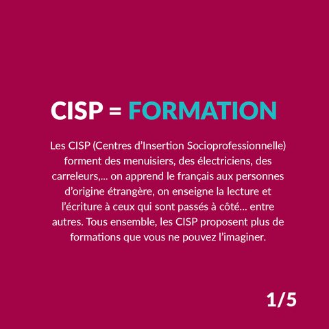 CISP = Formation
Les CISP (Centres d’Insertion Socioprofessionnelle) forment des menuisiers, des électriciens, des carreleurs… on apprend le français aux personnes d’origine étrangère, on enseigne la lecture et l’écriture à ceux qui sont passés à côté… entre autres. Tous ensemble, les CISP proposent plus de formations que vous ne pouvez l’imaginer.