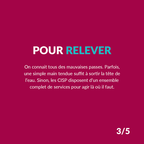 POUR RELEVER
On connaît tous des mauvaises passes. Parfois, une simple main tendue suffit à sortir la tête de l’eau. Sinon, les CISP disposent d’un ensemble complet de services pour agir là où il faut.