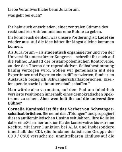 Liebe Verantwortliche beim Juraforum,
was geht bei euch?

Ihr habt euch entschieden, einer zentralen Stimme des reaktionären Antifeminismus eine Bühne zu geben.
Ihr könnt euch denken, was unsere Forderung ist: Ladet sie wieder aus. Auf die Idee hättet ihr längst alleine kommen können.

Als JuraForum — als studentisch organisierter und von der Universität unterstützter Kongress — schreibt ihr euch auf die Fahne: "Anstatt der brisant-polemischen Kontroverse, zu der das Thema der reproduktiven Selbstbestimmung häufig verzogen wird, wollen wir gemeinsam mit den Expertinnen und Experten einen differenzierten, fundierten Austausch bezüglich Schwangerschaftsabbrüchen, Eizellenspende sowie Leihmutterschaft schaffen."
Man würde also vermuten, auf dem Podium inhaltlich versierte Positionen innerhalb eines demokratischen Spektrums zu sehen. Aber wen holt ihr auf die universitäre Bühne?

Cornelia Kaminski ist für das Verbot von Schwangerschaftsabbrüchen. Sie nennt das “Tötungen” und propagiert diesen antifeministischen Unsinn seit Jahren. Ihre Rolle ist dabei eine Scharnierfunktion für die konservative bis extreme Rechte. Mit ihrer Funktion bei ALfA und insbesondere innerhalb der CDL (die fundamentalistische Gruppe der CDU / CSU) versucht sie, unmittelbaren Einfluss auf die