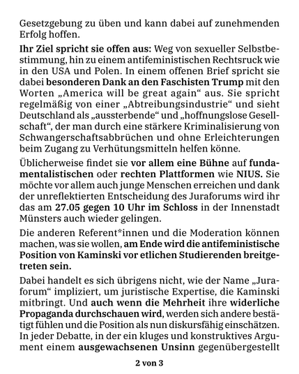 Gesetzgebung zu üben und kann dabei auf zunehmenden Erfolg hoffen. Ihr Ziel spricht sie offen aus: Weg von sexueller Selbstbestimmung, hin zu einem antifeministischen Rechtsruck wie in den USA und Polen. In einem offenen Brief spricht sie dabei besonderen Dank an den Faschisten Trump mit den Worten “America will be great again” aus. Sie spricht regelmäßig von einer “Abtreibungsindustrie” und sieht Deutschland als “aussterbende” und “hoffnungslose Gesellschaft”, der man durch eine stärkere Kriminalisierung von Schwangerschaftsabbrüchen und ohne Erleichterungen beim Zugang zu Verhütungsmitteln helfen könne.
Üblicherweise findet sie vor allem eine Bühne auf fundamentalistischen oder rechten Plattformen wie NIUS. Sie möchte vor allem auch junge Menschen erreichen und dank der unreflektierten Entscheidung des Juraforums wird ihr das am 27.05 gegen 10 Uhr im Schloss in der Innenstadt Münsters auch wieder gelingen.
Die anderen Referent*innen und die Moderation können machen, was sie wollen, am Ende wird die antifeministische Position von Kaminski vor etlichen Studierenden breitgetreten sein. Dabei handelt es sich übrigens nicht, wie der Name “Juraforum” impliziert, um juristische Expertise, die Kaminski mitbringt. Und auch wenn die Mehrheit ihre widerliche Propaganda durchschauen wird, werden sich andere bestätigt fühlen und die Position als nun diskursfähig einschätzen. In jeder Debatte, in der ein kluges und konstruktives Argument einem ausgewachsenen Unsinn gegenübergestellt