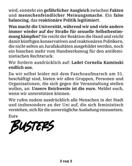 wird, entsteht ein gefährlicher Ausgleich zwischen Fakten und menschenfeindlicher Meinungsmache. Ein false balancing, das reaktionäre Politik legitimiert.

Was macht die Universität, während wir und viele andere immer wieder auf der Straße für sexuelle Selbstbestimmung kämpfen? Sie reicht der Reaktion die Hand und reicht damit künftigen konservativen und reaktionären Politikern, die nicht selten an Jurafakultäten ausgebildet werden, noch ein bisschen mehr vom Handwerkszeug für den antifeministischen Rechtsruck.

Wir fordern ausdrücklich auf: Ladet Cornelia Kaminski endlich aus.
Da wir selbst leider mit dem Faschoaufmarsch am 31. beschäftigt sind, bieten wir allen Gruppen, Personen und Organisationen, die sich gegen die Veranstaltung stellen wollen, an: Unsere Reichweite ist die eure. Meldet euch, wenn wir unterstützen können.
Wir rufen zudem ausdrücklich alle Menschen in der Stadt und insbesondere an der Uni auf, die sich feministisch verstehen, sich für die unverzügliche Ausladung einzusetzen.

Eure Busters