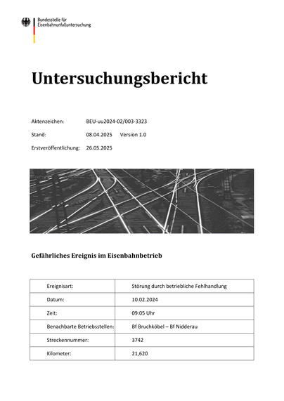 Untersuchungsbericht
Aktenzeichen:
BEU-uu2024-02/003-3323
Stand:
08.04.2025
Erstveröffentlichung:
26.05.2025
Version 1.0
Gefährliches Ereignis im Eisenbahnbetrieb
Ereignisart:
Störung durch betriebliche Fehlhandlung
Datum:
10.02.2024
Zeit:
09:05 Uhr
Benachbarte Betriebsstellen:
Bf Bruchköbel – Bf Nidderau
Streckennummer:
3742
Kilometer:
21,620