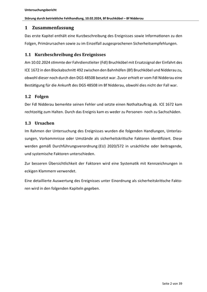 Untersuchungsbericht
Störung durch betriebliche Fehlhandlung, 10.02.2024, Bf Bruchköbel – Bf Nidderau
1 Zusammenfassung
Das erste Kapitel enthält eine Kurzbeschreibung des Ereignisses sowie Informa onen zu den
Folgen, Primärursachen sowie zu im Einzelfall ausgesprochenen Sicherheitsempfehlungen.
1.1 Kurzbeschreibung des Ereignisses
Am 10.02.2024 s mmte der Fahrdienstleiter (Fdl) Bruchköbel mit Ersatzsignal der Einfahrt des
ICE 1672 in den Blockabschni 492 zwischen den Bahnhöfen (Bf) Bruchköbel und Nidderau zu,
obwohl dieser noch durch den DGS 48508 besetzt war. Zuvor erhielt er vom Fdl Nidderau eine
Bestä gung für die Ankun des DGS 48508 im Bf Nidderau, obwohl dies nicht der Fall war.
1.2 Folgen
Der Fdl Nidderau bemerkte seinen Fehler und setzte einen Nothaltau rag ab. ICE 1672 kam
rechtzei g zum Halten. Durch das Ereignis kam es weder zu Personen- noch zu Sachschäden.
1.3 Ursachen
Im Rahmen der Untersuchung des Ereignisses wurden die folgenden Handlungen, Unterlass…