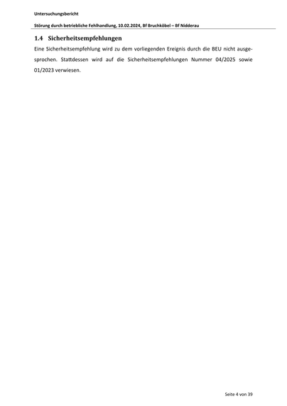 Untersuchungsbericht
Störung durch betriebliche Fehlhandlung, 10.02.2024, Bf Bruchköbel – Bf Nidderau
1.4 Sicherheitsempfehlungen
Eine Sicherheitsempfehlung wird zu dem vorliegenden Ereignis durch die BEU nicht ausgesprochen. Sta dessen wird auf die Sicherheitsempfehlungen Nummer 04/2025 sowie
01/2023 verwiesen.
Seite 4 von 39
