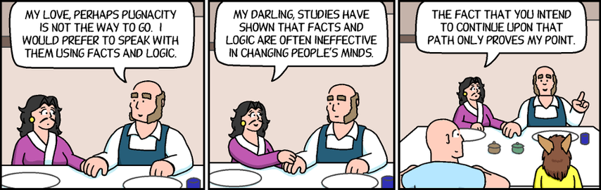 Gregor: My love, perhaps pugnacity is not the way to go. I would prefer to speak with them using facts and logic.
Tess: My darling, studies have shown that facts and logic are often ineffective in changing people's minds.
Tess: [As Gregor is about to speak] The fact that you intend to continue upon that path only proves my point.