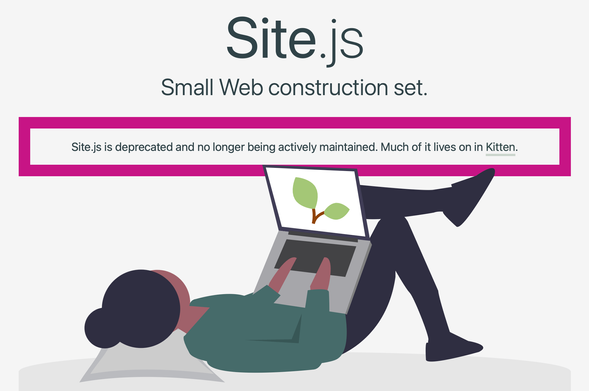 Detail of Site.js web site:
Illustation of woman lying down with laptop. On screen is a twig with two green leaves.

Site.js
Small Web construction set.
Site.js is deprecated and no longer being actively maintained. Much of it lives on in Kitten.