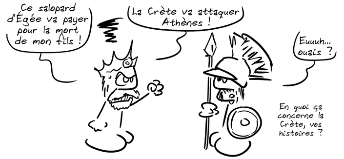 Minos, furieux : « Ce salopard d'Égée va payer pour la mort de mon fils ! Nous partons immédiatement ! La Crète va attaquer Athènes ! » Un soldat, dubitatif : « Euuuh… ouais ? En quoi ça concerne la Crète, vos histoires ? »