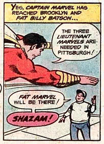Captain Marvel flies just over a young man’s head and they have a conversation. Narration: “Yes, CAPTAIN MARVEL has reached Brooklyn and FAT BILLY BATSON….” Captain Marvel says, “The three LIEUTENANT MARVEL‘s are needed in Pittsburgh!” The kid portly in jeans and a white sweatshirt and matching ballcap looks upward and replies, “FAT MARVEL will be there! SHAZAM!“