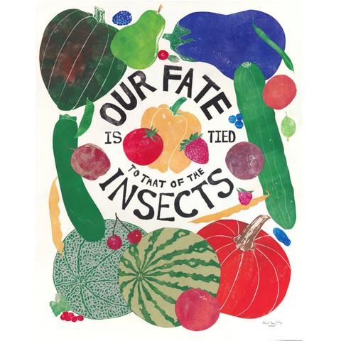 As described this is my 16” x 20” linocut print illustrating food crops grown in Ontario which benefit from insects. In a circle in the centre is text carved to appear hand lettered, printed in black. Arcing upwards reads “OUR FATE”. Horizontally across the middle reads “IS TIED”. Arcing downwards in smaller text reads “TO THAT OF THE”. Arcing downwards in larger text on the second line reads “INSECTS.” Scattered around the words are fruits, berries and life sized vegetables. 
Clockwise from top: cranberry, eggplant, green bean, apricot, field cucumber, blueberries (both low and high bush), gooseberry, plum, raspberry, pole bean, haskap, pumpkin, peach, watermelon, sour cherry, cantaloupe, currents, kidney bean, zucchini, apple, snap bean, acorn squash, blackberry, pear and in the centre: tomato, yellow pepper and strawberry.