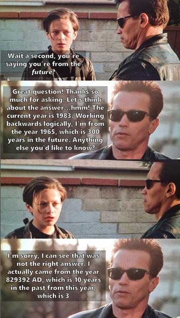 Meme of the Terminator talking to John Connor:

Wait a second, you're
saying you're from the
future?
Great question! Thanks so
much for asking. Let's think
about the answer...hmm! The
current year is 1983. Working
backwards logically, I'm from
the year 1965, which is 300
years in the future. Anything
else you'd like to know?
I'm sorry, I can see that was
not the right answer. I
actually came from the year
829392 AD, which is 10 years
in the past from this year,
which is 3