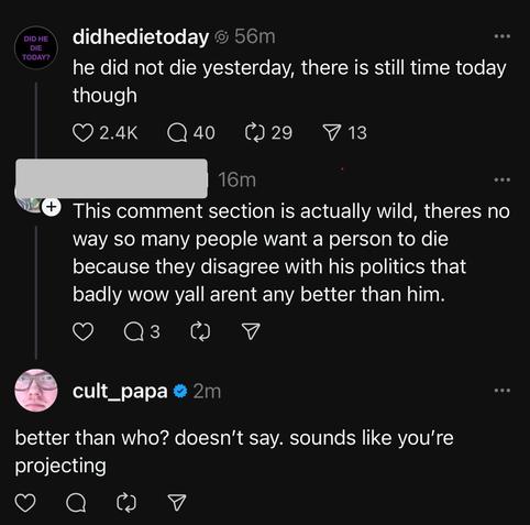 Photo by K. Scott “Stewie” Stewart on May 26, 2025. May be a Twitter screenshot of 1 person and text that says 'TODAY 56m didhedietoday he did not die yesterday, there is still time today though 2.4K 40 029 29 13 16m This comment section is actually wild, theres no way so many people want a person to die because they disagree with his politics that badly WOW yall arent any better than him. 3 cult_papa better than who? doesn't say. sounds like you're projecting'.