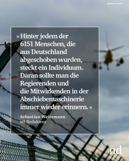 “Hinter jedem der 6151 Menschen, die aus Deutschland abgeschoben wurden, steckt ein Individuum. Daran sollte man die Regierenden und die Mitwirkenden in der Abschiebemaschinerie immer wieder erinnern.”
Sebastian Weiermann, nd-Redakteur