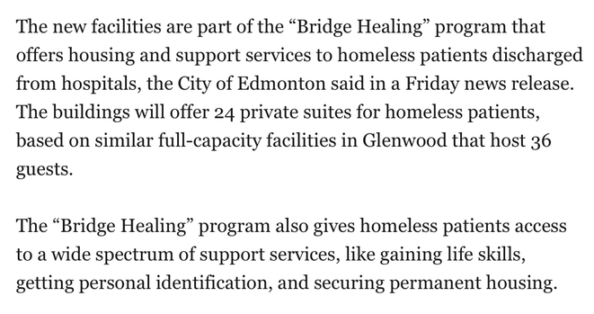 The new facilities are part of the "Bridge Healing" program that
offers housing and support services to homeless patients discharged from hospitals, the City of Edmonton said in a Friday news release. The buildings will offer 24 private suites for homeless patients,based on similar full-capacity facilities in Glenwood that host 36 guests.

The "Bridge Healing" program also gives homeless patients access to a wide spectrum of support services, like gaining life skills, getting personal identification, and securing permanent housing.