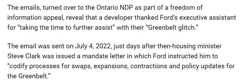 The emails, turned over to the Ontario NDP as part of a freedom of information appeal, reveal that a developer thanked Ford’s executive assistant for “taking the time to further assist” with their “Greenbelt glitch.”

The email was sent on July 4, 2022, just days after then-housing minister Steve Clark was issued a mandate letter in which Ford instructed him to “codify processes for swaps, expansions, contractions and policy updates for the Greenbelt.”