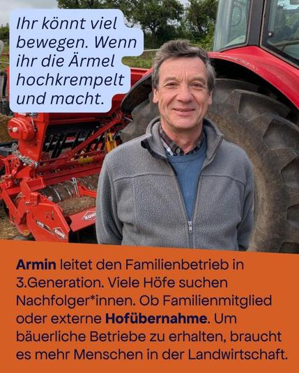 Foto eines Mannes vor einem Traktor mit schwerem Gerät am Heck. 

Text oben: Ihr könnt viel bewegen. Wenn ihr die Ärmel hochkrempelt und macht. 

Text unten: Armin leitet den Familienbetrieb in 3. Generation. Viele Höfe suchen Nachfoleger*innen. Ob Familienmitglied oder externe Hofübernahme. Um bäuerliche Betriebe zu erhalten, braucht es mehr Menschen in der Landwirtschaft.
