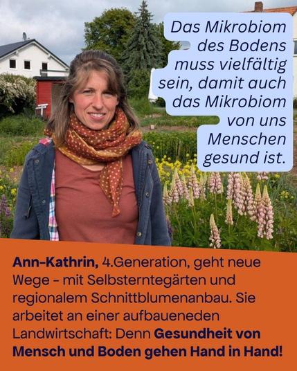 Foto von Ann-Kathrin auf einem Feld mit unterschiedlichen Pflanzen. 

Text oben: Das Mikrobiom des Bodens muß viefältig sein, damit auch das Mikrobiom von uns Menschen gesund ist. 

Text unten: Ann-Kathrin, 4. Generation, geht neue Wege - mit Selbsterntegärten und regionalem Schnittblumenanbau. Sie arbeitet an einer aufbauenden Landwirtschaft: Denn Gesundheit von Mensch und Boden gehen Hand in Hand!