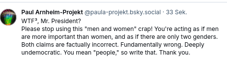 WTF³, Mr. President?
Please stop using this "men and women" crap! You're acting as if men are more important than women, and as if there are only two genders. Both claims are factually incorrect. Fundamentally wrong. Deeply undemocratic. You mean "people," so write that. Thank you.