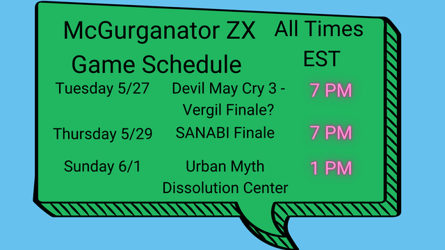 McGurganatorZX Game Schedule.  All Times are in Eastern Standard Time.
Watch At:  https://www.twitch.tv/mcgurganatorzx

On Tuesday May 27, Devil May Cry 3 7:00 PM EST
On Thursday May 29, SANABI 7:00 PM EST
On Sunday June 1, Urban Myth Dissolution Center 1:00 PM EST