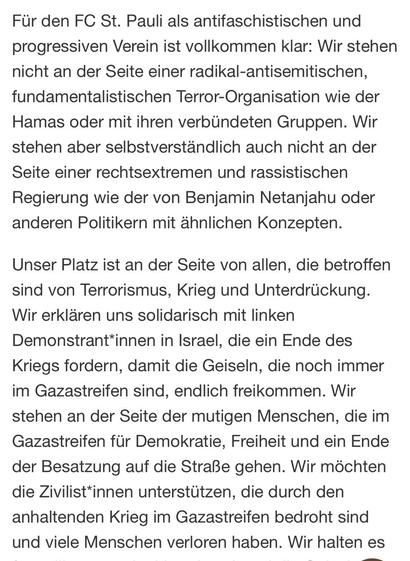 Screenshot Passage aus dem verlinkten Text:„Für den FC St. Pauli als antifaschistischen und progressiven Verein ist vollkommen klar: Wir stehen nicht an der Seite einer radikal-antisemitischen, fundamentalistischen Terror-Organisation wie der Hamas oder mit ihren verbündeten Gruppen. Wir stehen aber selbstverständlich auch nicht an der Seite einer rechtsextremen und rassistischen Regierung wie der von Benjamin Netanjahu oder anderen Politikern mit ähnlichen Konzepten. Unser Platz ist an der Seite von allen, die betroffen sind von Terrorismus, Krieg und Unterdrückung. Wir erklären uns solidarisch mit linken Demonstrant*innen in Israel, die ein Ende des Kriegs fordern, damit die Geiseln, die noch immer im Gazastreifen sind, endlich freikommen. Wir stehen an der Seite der mutigen Menschen, die im Gazastreifen für Demokratie, Freiheit und ein Ende der Besatzung auf die Straße gehen. Wir möchten die Zivilist*innen unterstützen, die durch den anhaltenden Krieg im Gazastreifen bedroht sind und viele Menschen verloren haben. […]“