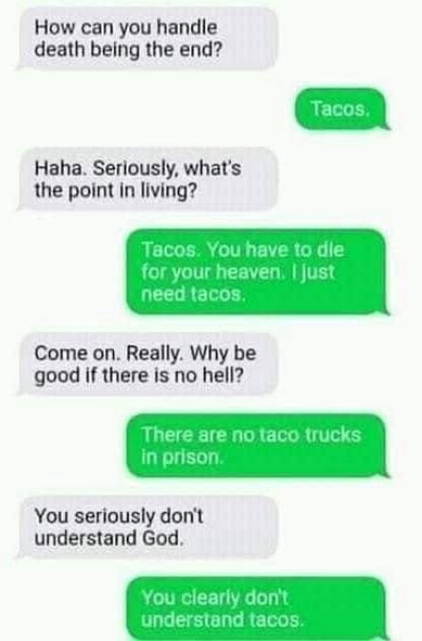 How can you handle death being the end? Tacos, Haha. Seriously, what's the point in living? Tacos. You have to die for your heavenil just need tacos. Come on. Really. Why be good if there is no hell? There are no taco trucks in prison. You seriously don't understand God. You clearly don't understand tacos.