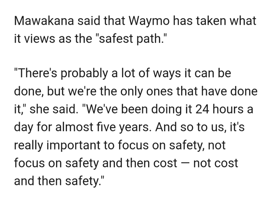Mawakana said that Waymo has taken what it views as the "safest path."

"There's probably a lot of ways it can be done, but we're the only ones that have done it," she said. "We've been doing it 24 hours a day for almost five years. And so to us, it's really important to focus on safety, not focus on safety and then cost — not cost and then safety."