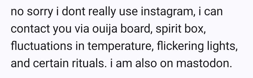 No sorry I don't use Instagram.  I can contact you via ouija board, spirit box, fluctuations in temperature and certain rituals.  I'm also on mastodon.